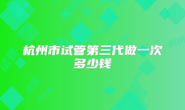 杭州市试管第三代做一次多少钱