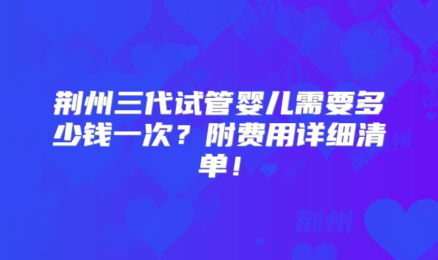 荆州三代试管婴儿需要多少钱一次？附费用详细清单！