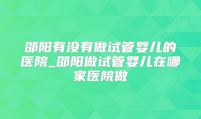 邵阳有没有做试管婴儿的医院_邵阳做试管婴儿在哪家医院做