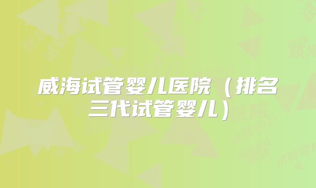 威海试管婴儿医院（排名三代试管婴儿）