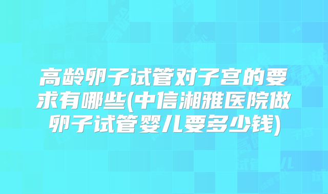 高龄卵子试管对子宫的要求有哪些(中信湘雅医院做卵子试管婴儿要多少钱)