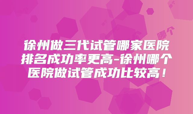徐州做三代试管哪家医院排名成功率更高-徐州哪个医院做试管成功比较高！