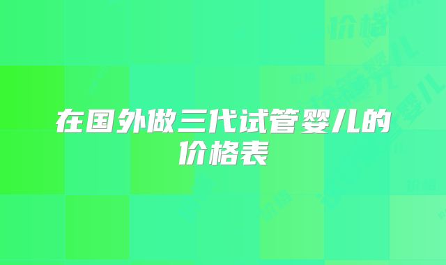 在国外做三代试管婴儿的价格表