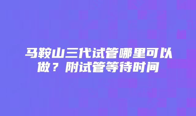 马鞍山三代试管哪里可以做？附试管等待时间
