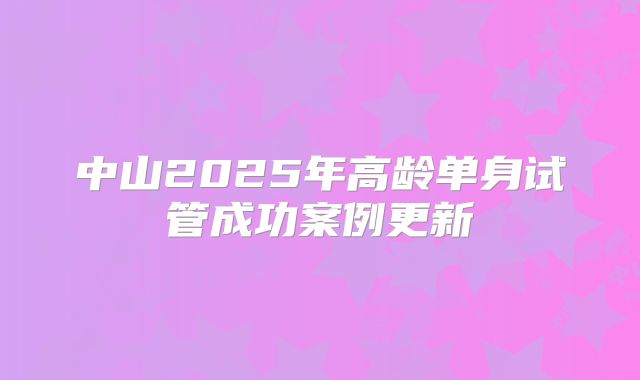 中山2025年高龄单身试管成功案例更新