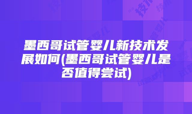 墨西哥试管婴儿新技术发展如何(墨西哥试管婴儿是否值得尝试)