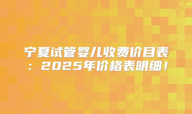 宁夏试管婴儿收费价目表：2025年价格表明细！