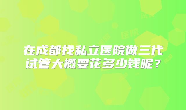 在成都找私立医院做三代试管大概要花多少钱呢？