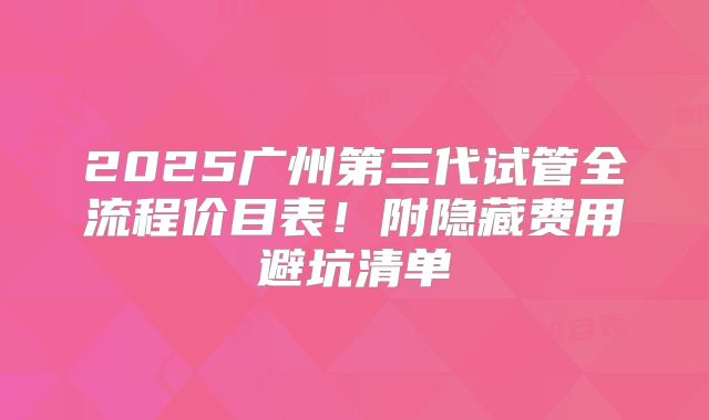 2025广州第三代试管全流程价目表!附隐藏费用避坑清单