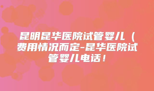 昆明昆华医院试管婴儿(费用情况而定-昆华医院试管婴儿电话!