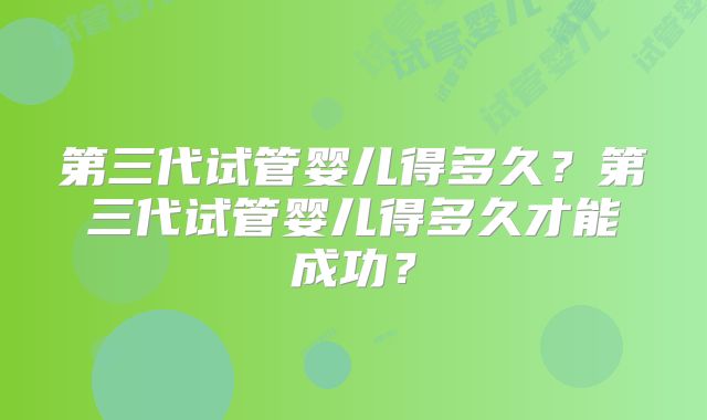 第三代试管婴儿得多久?第三代试管婴儿得多久才能成功?