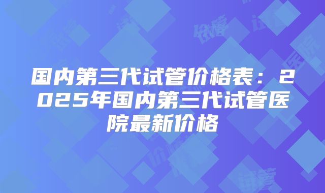 国内第三代试管价格表：2025年国内第三代试管医院最新价格