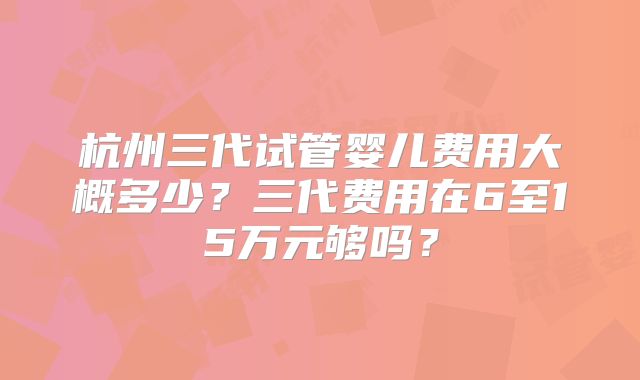 杭州三代试管婴儿费用大概多少？三代费用在6至15万元够吗？