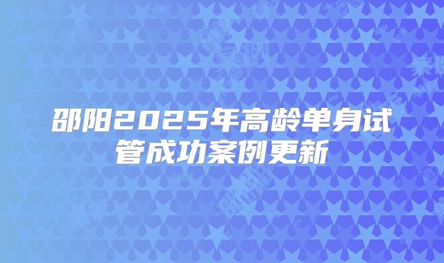 邵阳2025年高龄单身试管成功案例更新