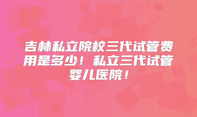 吉林私立院校三代试管费用是多少!私立三代试管婴儿医院!