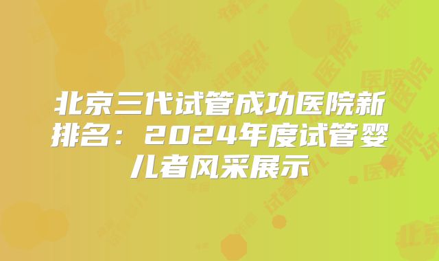 北京三代试管成功医院新排名：2024年度试管婴儿者风采展示