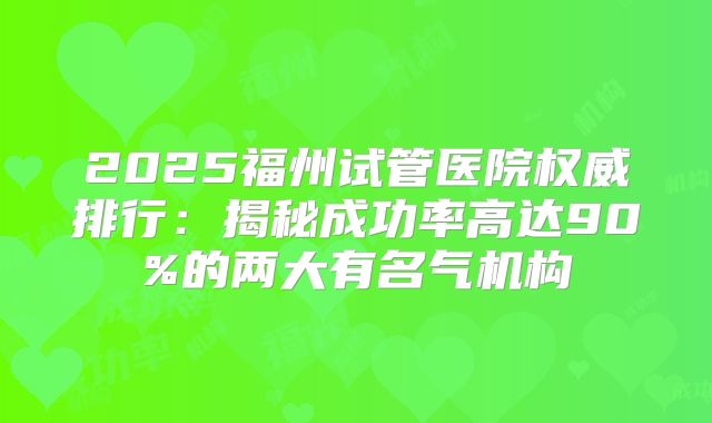 2025福州试管医院权威排行:揭秘成功率高达90%的两大有名气机构