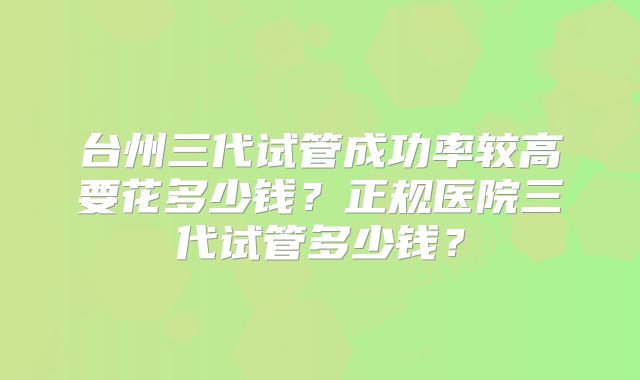 台州三代试管成功率较高要花多少钱?正规医院三代试管多少钱?