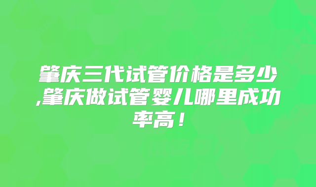 肇庆三代试管价格是多少,肇庆做试管婴儿哪里成功率高!