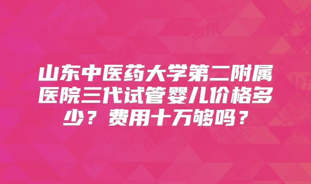 山东中医药大学第二附属医院三代试管婴儿价格多少？费用十万够吗？