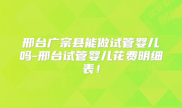 邢台广宗县能做试管婴儿吗-邢台试管婴儿花费明细表!