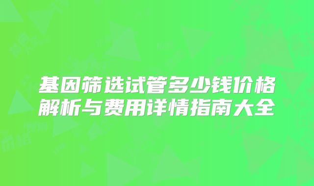 基因筛选试管多少钱价格解析与费用详情指南大全