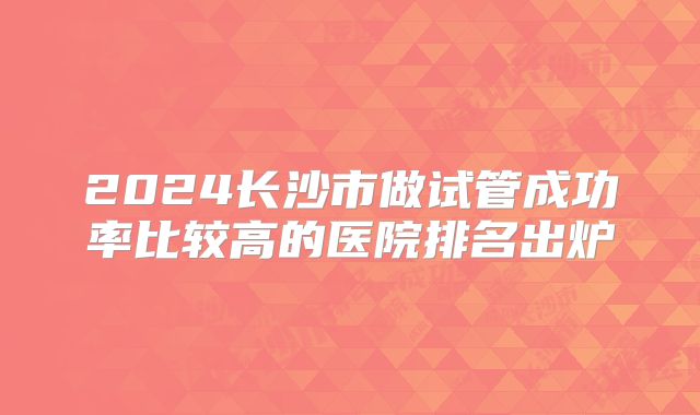 2024长沙市做试管成功率比较高的医院排名出炉