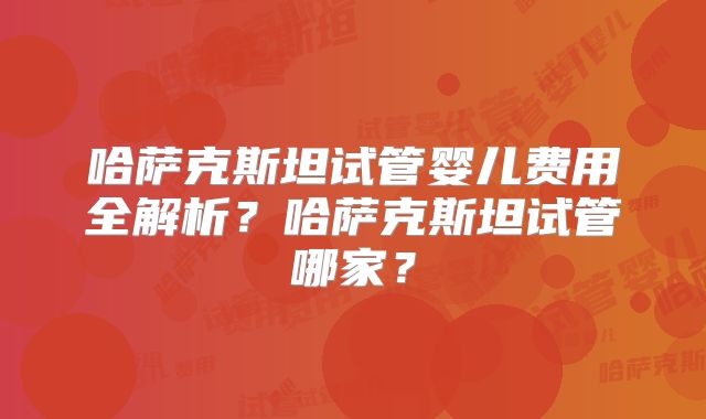 哈萨克斯坦试管婴儿费用全解析？哈萨克斯坦试管哪家？