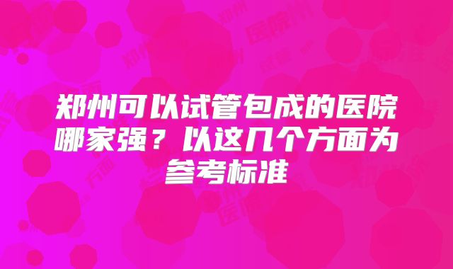 郑州可以试管包成的医院哪家强?以这几个方面为参考标准