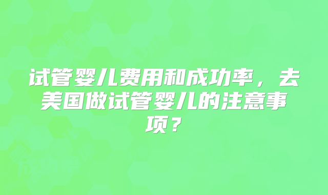 试管婴儿费用和成功率，去美国做试管婴儿的注意事项？