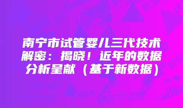 南宁市试管婴儿三代技术解密:揭晓!近年的数据分析呈献(基于新数据)