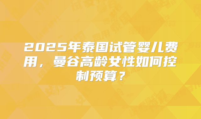 2025年泰国试管婴儿费用，曼谷高龄女性如何控制预算？
