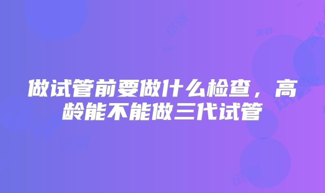 做试管前要做什么检查，高龄能不能做三代试管