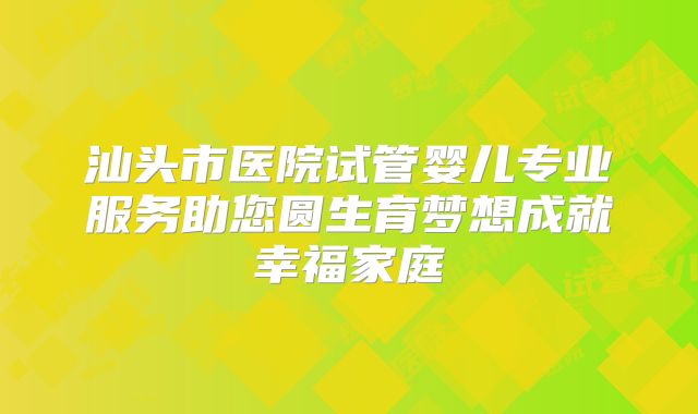 汕头市医院试管婴儿专业服务助您圆生育梦想成就幸福家庭