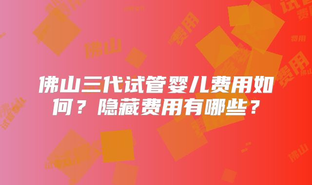 佛山三代试管婴儿费用如何？隐藏费用有哪些？
