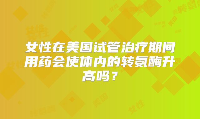 女性在美国试管治疗期间用药会使体内的转氨酶升高吗？