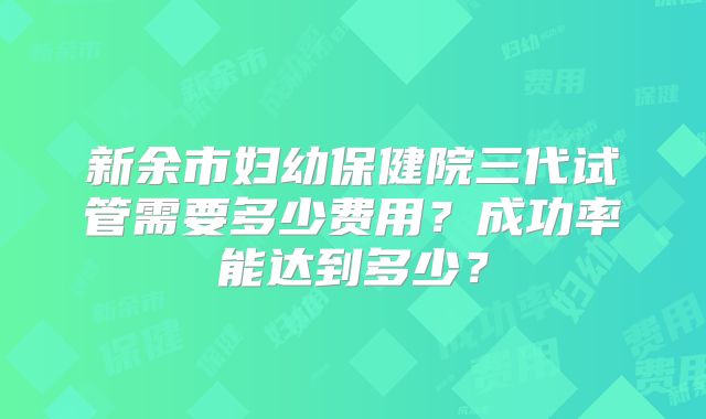 新余市妇幼保健院三代试管需要多少费用？成功率能达到多少？