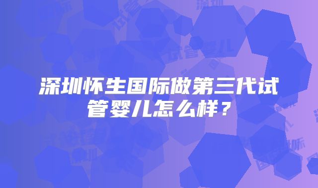 深圳怀生国际做第三代试管婴儿怎么样?
