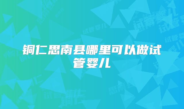 铜仁思南县哪里可以做试管婴儿