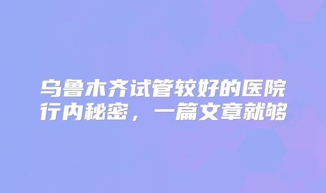 乌鲁木齐试管较好的医院行内秘密，一篇文章就够
