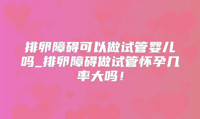排卵障碍可以做试管婴儿吗_排卵障碍做试管怀孕几率大吗！