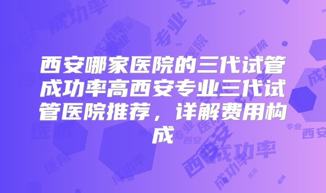西安哪家医院的三代试管成功率高西安专业三代试管医院推荐，详解费用构成