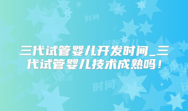 三代试管婴儿开发时间_三代试管婴儿技术成熟吗！