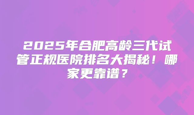 2025年合肥高龄三代试管正规医院排名大揭秘!哪家更靠谱?