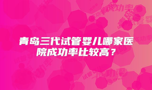 青岛三代试管婴儿哪家医院成功率比较高?