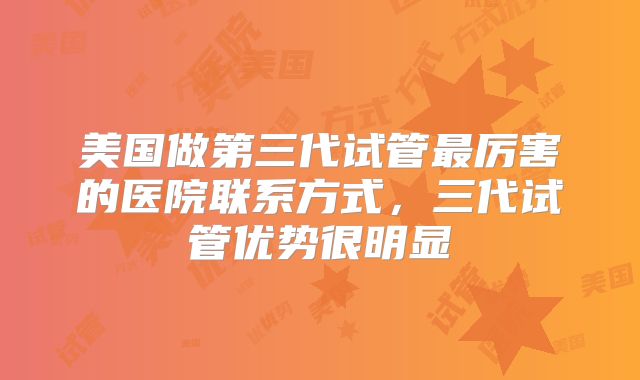 美国做第三代试管最厉害的医院联系方式，三代试管优势很明显