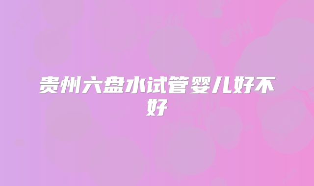 贵州六盘水试管婴儿好不好