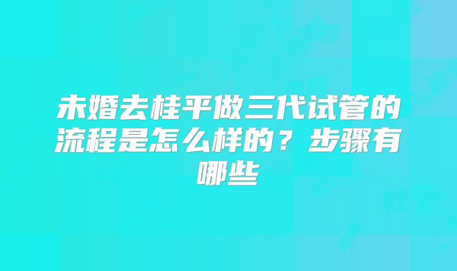 未婚去桂平做三代试管的流程是怎么样的？步骤有哪些