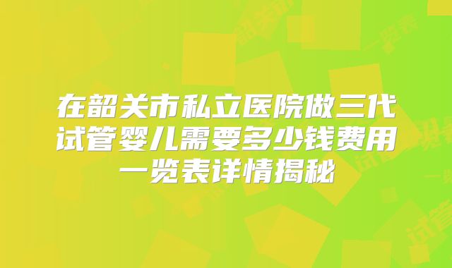 在韶关市私立医院做三代试管婴儿需要多少钱费用一览表详情揭秘