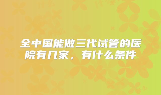 全中国能做三代试管的医院有几家，有什么条件
